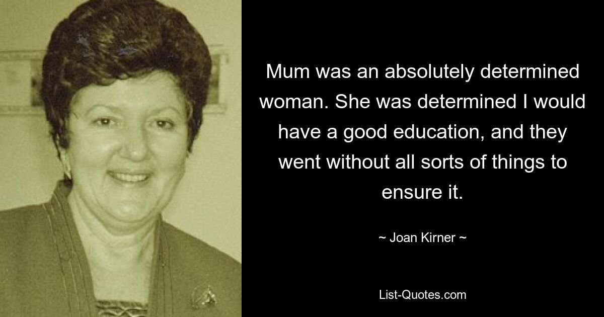 Mum was an absolutely determined woman. She was determined I would have a good education, and they went without all sorts of things to ensure it. — © Joan Kirner