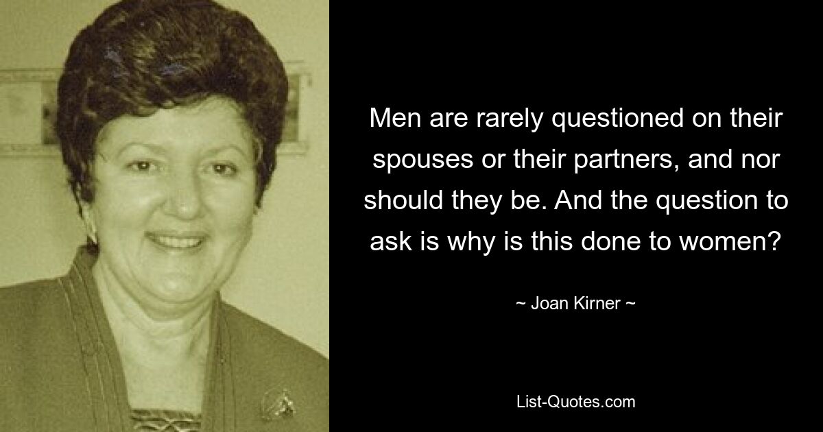 Men are rarely questioned on their spouses or their partners, and nor should they be. And the question to ask is why is this done to women? — © Joan Kirner