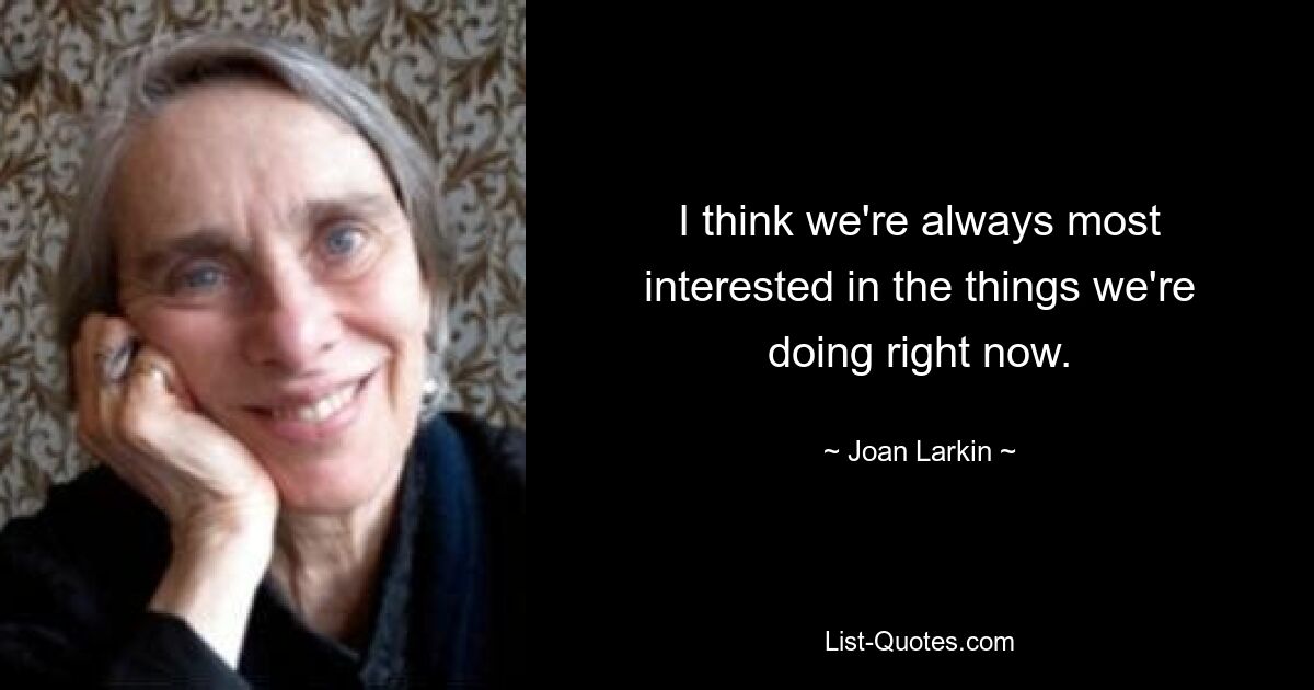 I think we're always most interested in the things we're doing right now. — © Joan Larkin