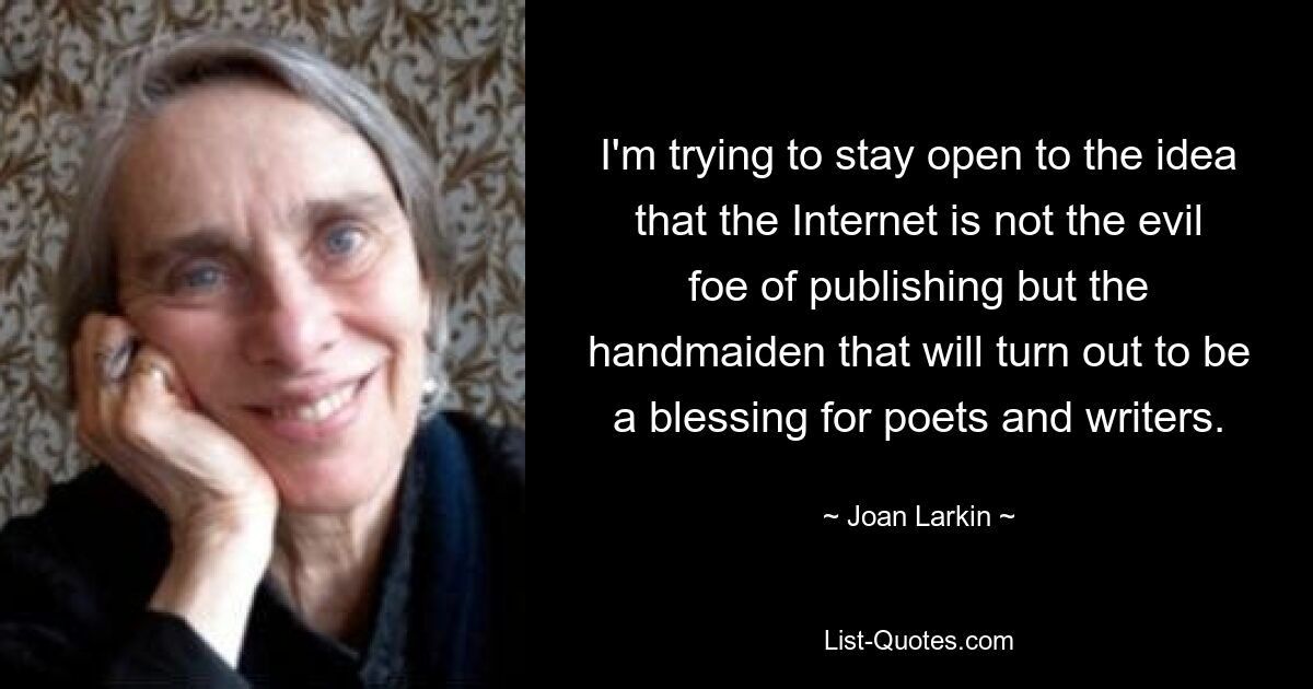 I'm trying to stay open to the idea that the Internet is not the evil foe of publishing but the handmaiden that will turn out to be a blessing for poets and writers. — © Joan Larkin