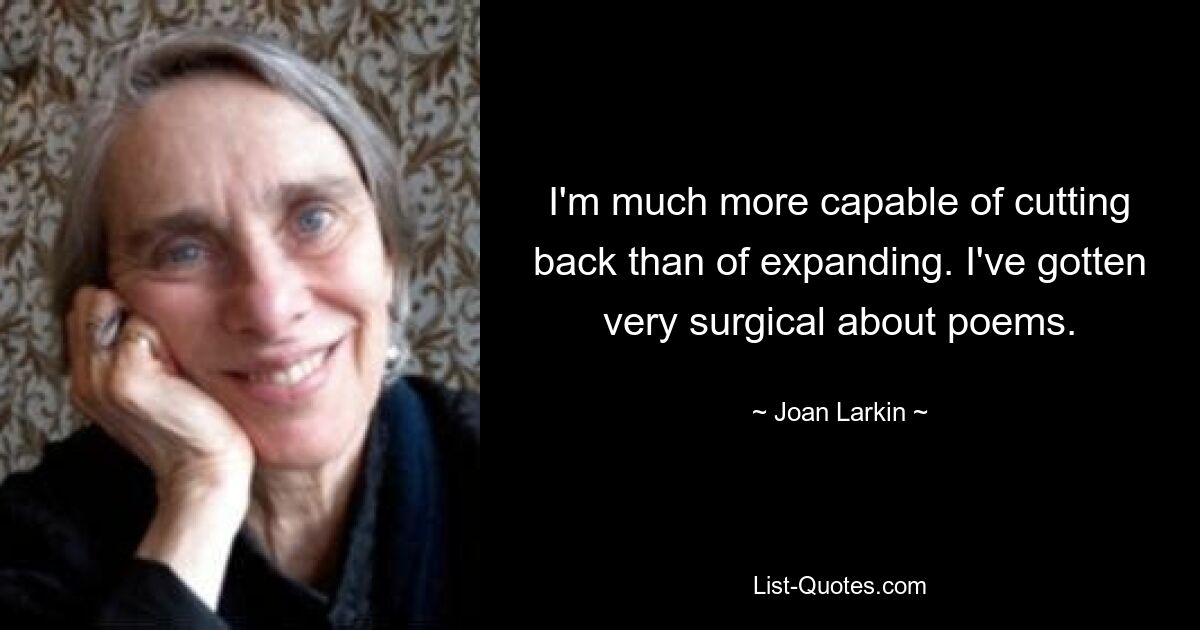 I'm much more capable of cutting back than of expanding. I've gotten very surgical about poems. — © Joan Larkin