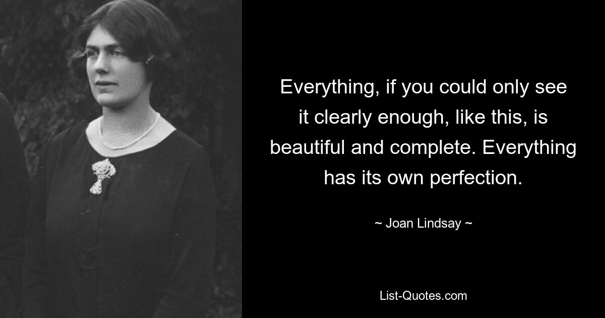 Everything, if you could only see it clearly enough, like this, is beautiful and complete. Everything has its own perfection. — © Joan Lindsay