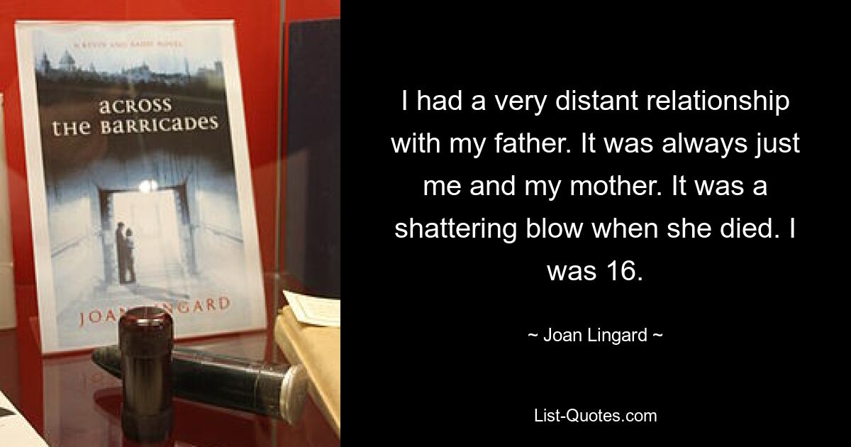 I had a very distant relationship with my father. It was always just me and my mother. It was a shattering blow when she died. I was 16. — © Joan Lingard