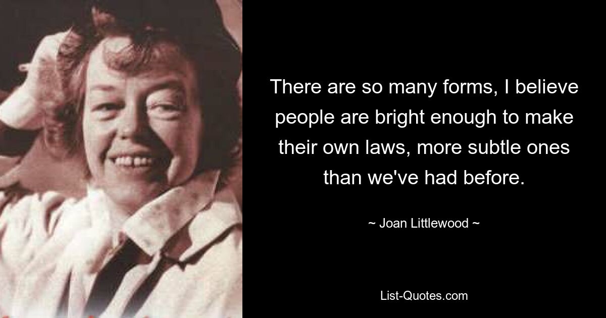 There are so many forms, I believe people are bright enough to make their own laws, more subtle ones than we've had before. — © Joan Littlewood