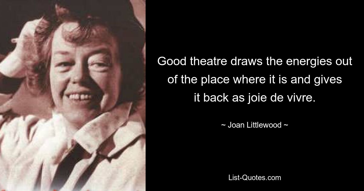 Good theatre draws the energies out of the place where it is and gives it back as joie de vivre. — © Joan Littlewood