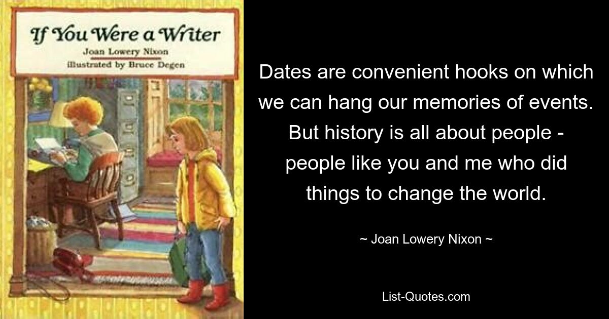 Dates are convenient hooks on which we can hang our memories of events. But history is all about people - people like you and me who did things to change the world. — © Joan Lowery Nixon