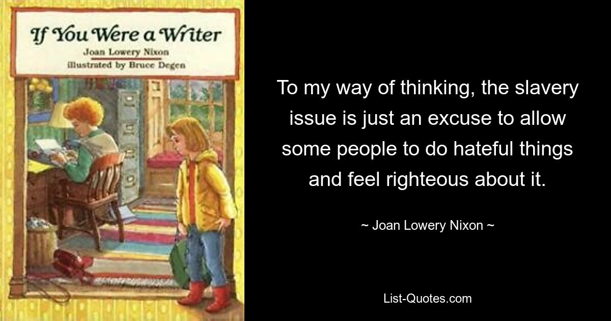 To my way of thinking, the slavery issue is just an excuse to allow some people to do hateful things and feel righteous about it. — © Joan Lowery Nixon