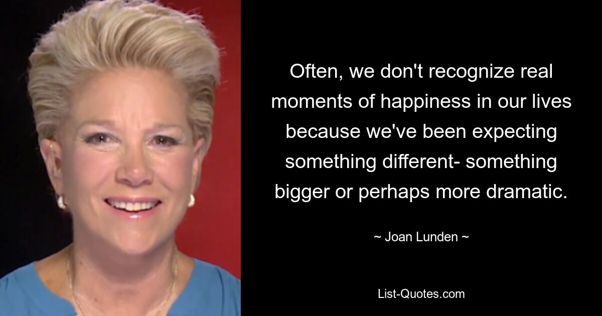 Often, we don't recognize real moments of happiness in our lives because we've been expecting something different- something bigger or perhaps more dramatic. — © Joan Lunden