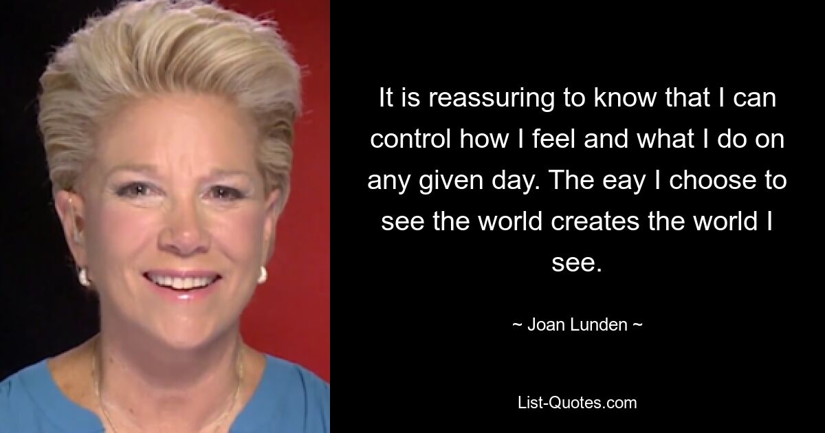 It is reassuring to know that I can control how I feel and what I do on any given day. The eay I choose to see the world creates the world I see. — © Joan Lunden