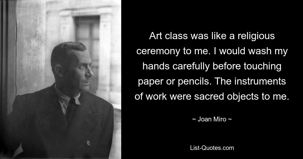 Art class was like a religious ceremony to me. I would wash my hands carefully before touching paper or pencils. The instruments of work were sacred objects to me. — © Joan Miro