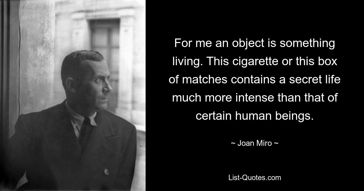 For me an object is something living. This cigarette or this box of matches contains a secret life much more intense than that of certain human beings. — © Joan Miro