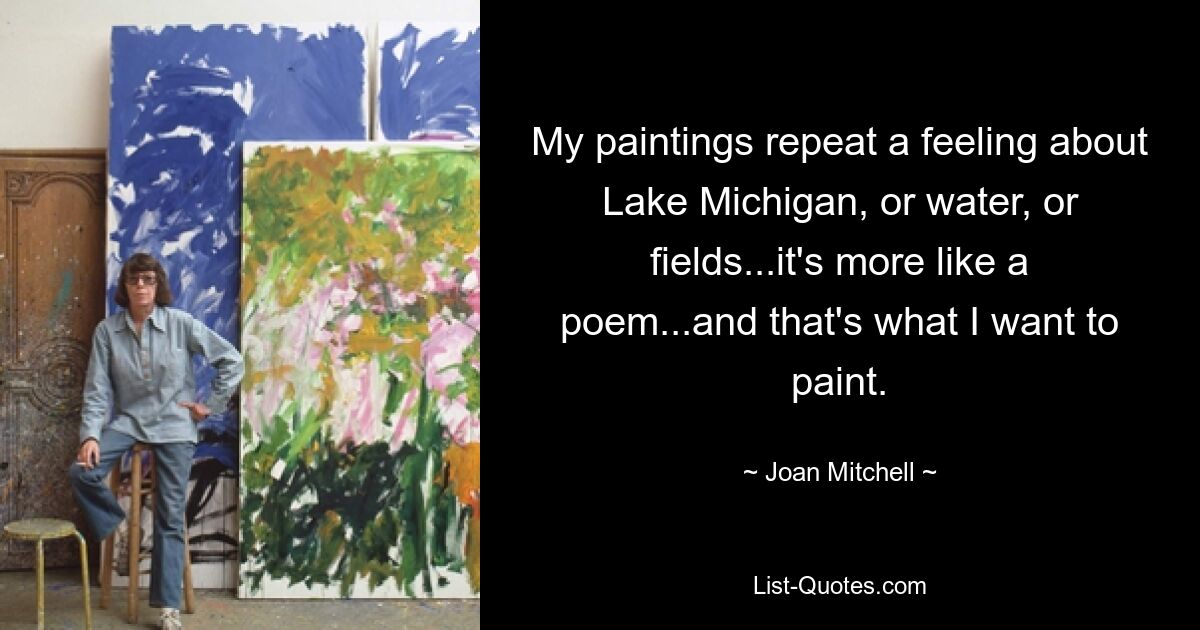 My paintings repeat a feeling about Lake Michigan, or water, or fields...it's more like a poem...and that's what I want to paint. — © Joan Mitchell