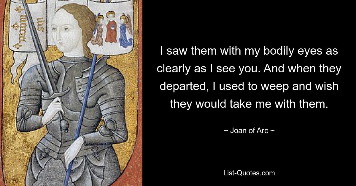 I saw them with my bodily eyes as clearly as I see you. And when they departed, I used to weep and wish they would take me with them. — © Joan of Arc