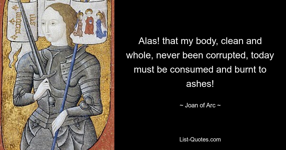 Alas! that my body, clean and whole, never been corrupted, today must be consumed and burnt to ashes! — © Joan of Arc