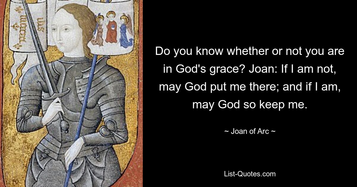 Do you know whether or not you are in God's grace? Joan: If I am not, may God put me there; and if I am, may God so keep me. — © Joan of Arc