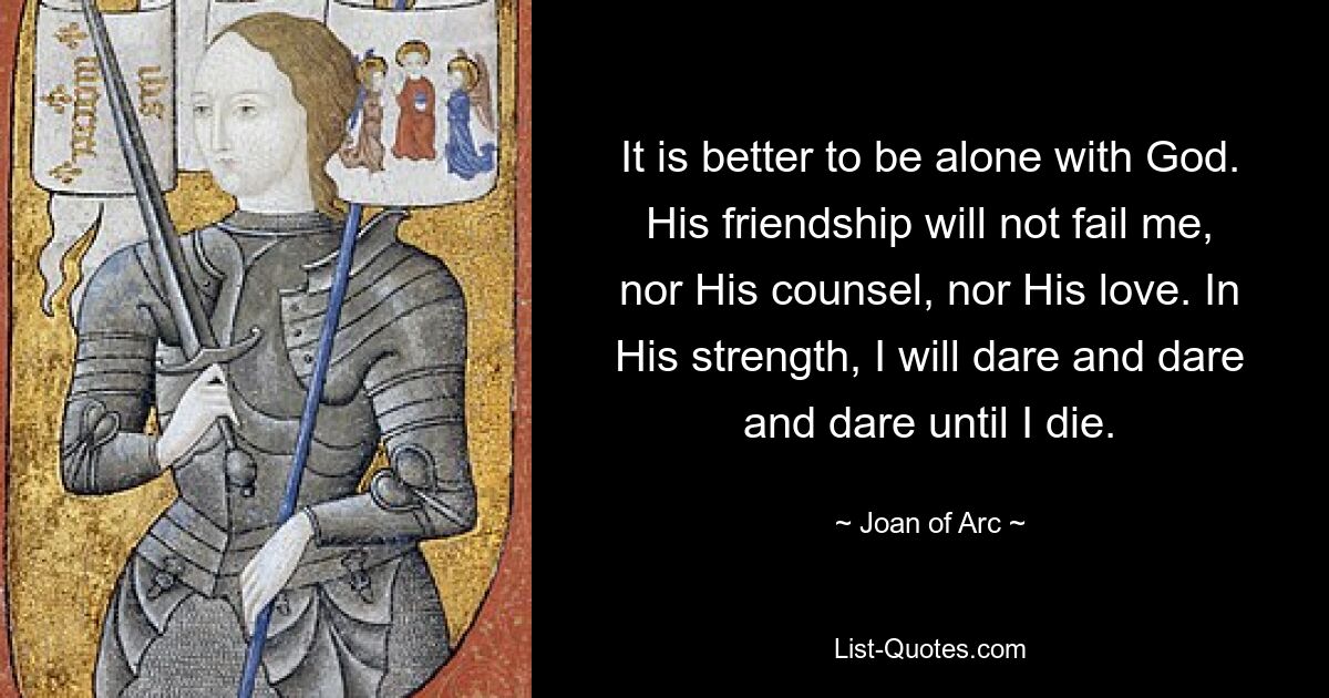 It is better to be alone with God. His friendship will not fail me, nor His counsel, nor His love. In His strength, I will dare and dare and dare until I die. — © Joan of Arc