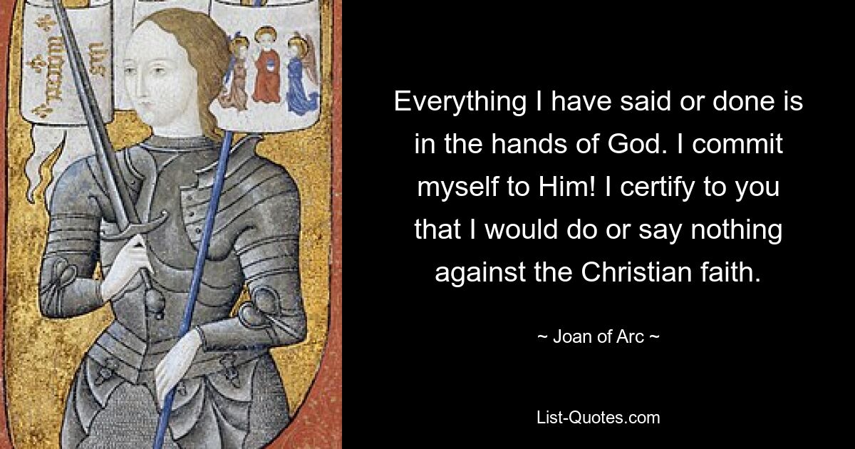 Everything I have said or done is in the hands of God. I commit myself to Him! I certify to you that I would do or say nothing against the Christian faith. — © Joan of Arc