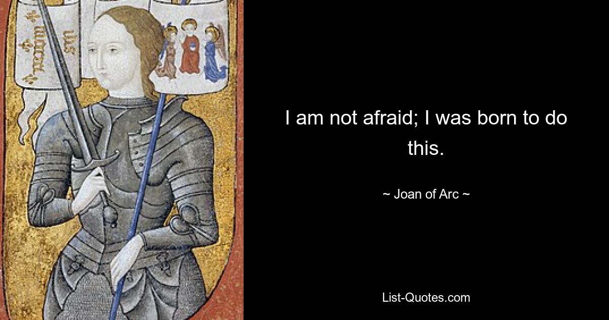 I am not afraid; I was born to do this. — © Joan of Arc