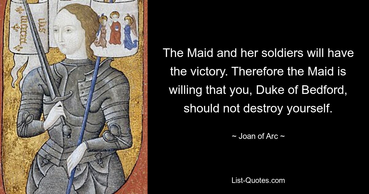 The Maid and her soldiers will have the victory. Therefore the Maid is willing that you, Duke of Bedford, should not destroy yourself. — © Joan of Arc