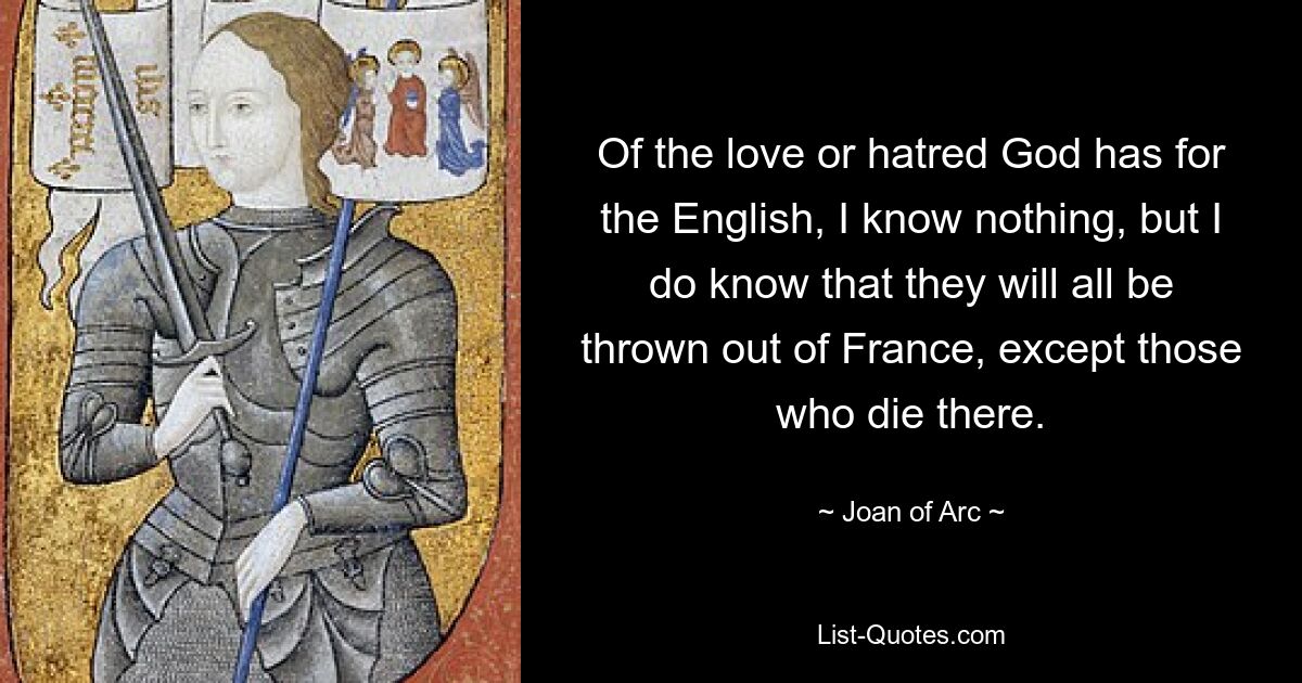 Of the love or hatred God has for the English, I know nothing, but I do know that they will all be thrown out of France, except those who die there. — © Joan of Arc