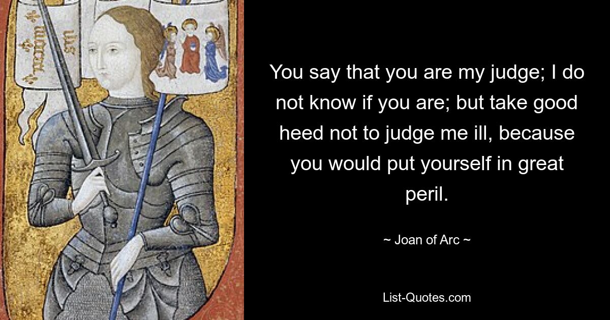 You say that you are my judge; I do not know if you are; but take good heed not to judge me ill, because you would put yourself in great peril. — © Joan of Arc