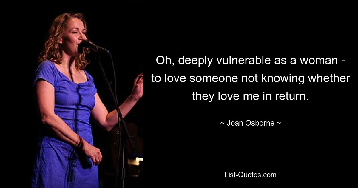 Oh, deeply vulnerable as a woman - to love someone not knowing whether they love me in return. — © Joan Osborne