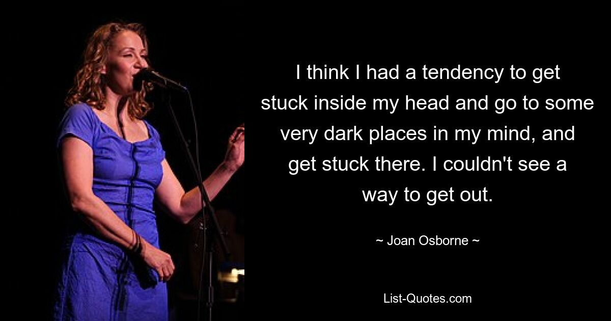 I think I had a tendency to get stuck inside my head and go to some very dark places in my mind, and get stuck there. I couldn't see a way to get out. — © Joan Osborne