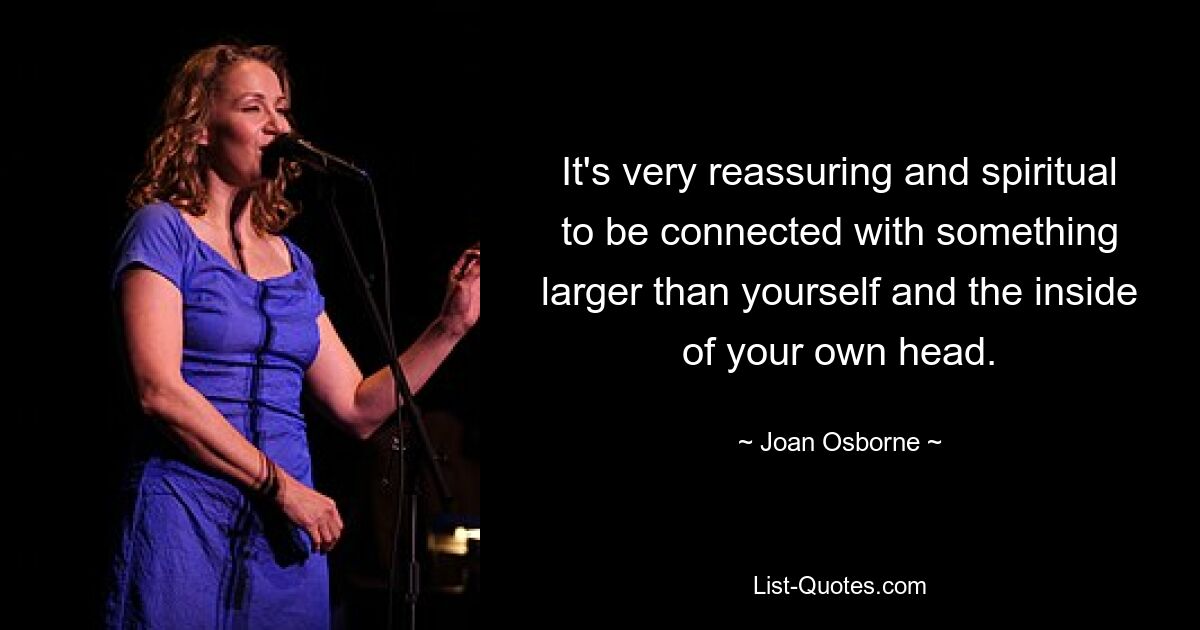 It's very reassuring and spiritual to be connected with something larger than yourself and the inside of your own head. — © Joan Osborne