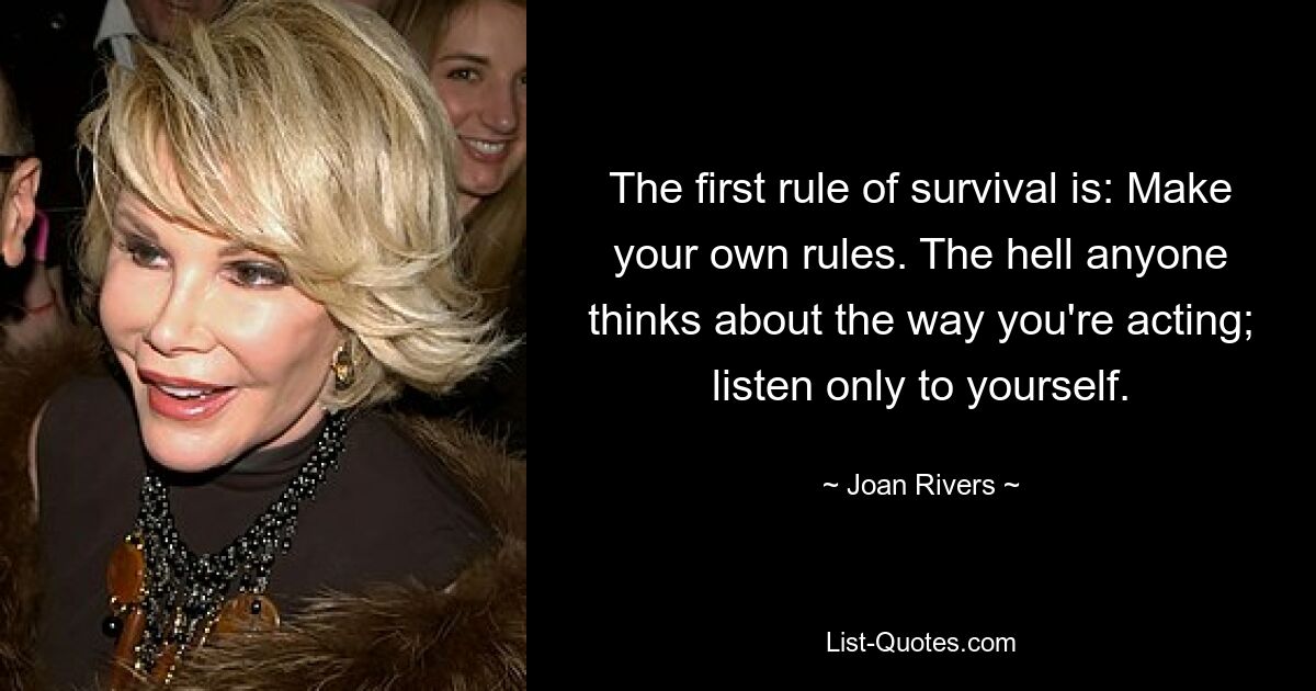 The first rule of survival is: Make your own rules. The hell anyone thinks about the way you're acting; listen only to yourself. — © Joan Rivers