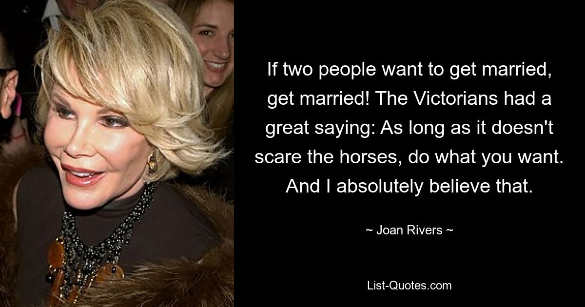 If two people want to get married, get married! The Victorians had a great saying: As long as it doesn't scare the horses, do what you want. And I absolutely believe that. — © Joan Rivers