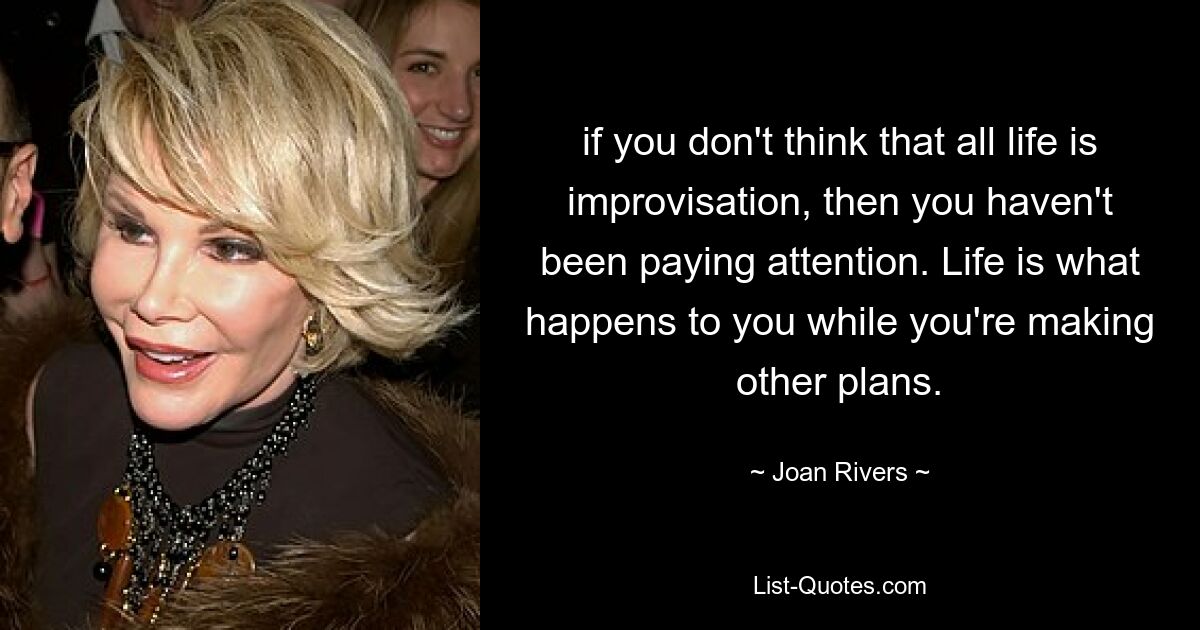 if you don't think that all life is improvisation, then you haven't been paying attention. Life is what happens to you while you're making other plans. — © Joan Rivers