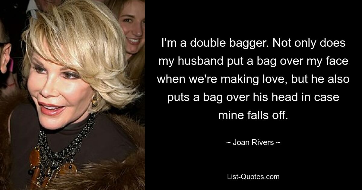 I'm a double bagger. Not only does my husband put a bag over my face when we're making love, but he also puts a bag over his head in case mine falls off. — © Joan Rivers