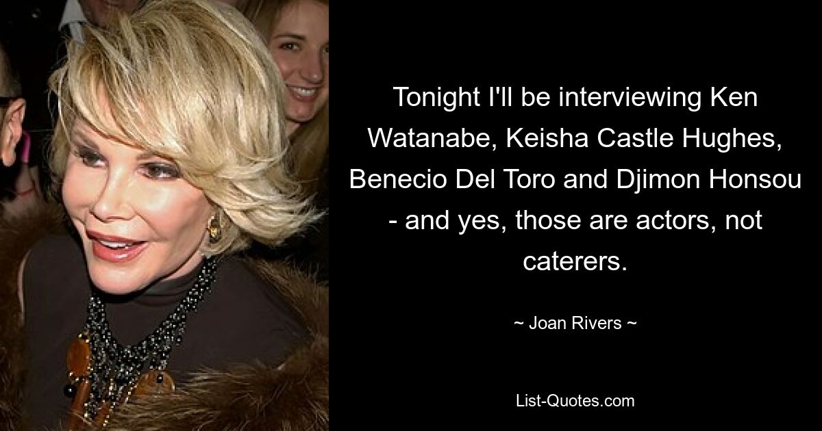 Tonight I'll be interviewing Ken Watanabe, Keisha Castle Hughes, Benecio Del Toro and Djimon Honsou - and yes, those are actors, not caterers. — © Joan Rivers