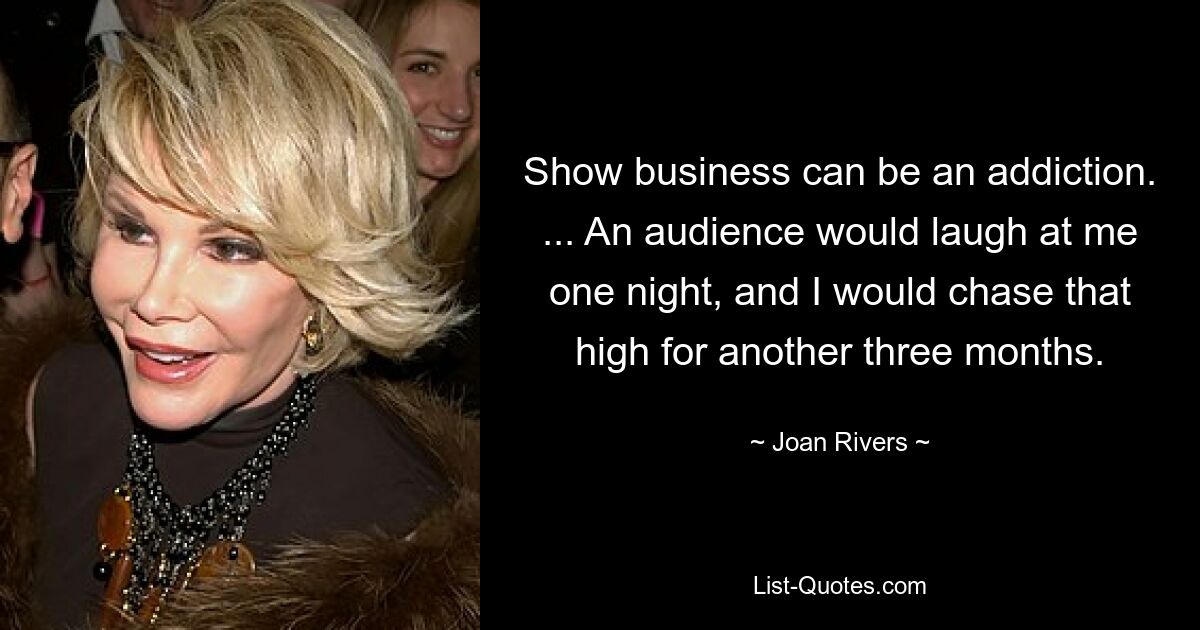 Show business can be an addiction. ... An audience would laugh at me one night, and I would chase that high for another three months. — © Joan Rivers