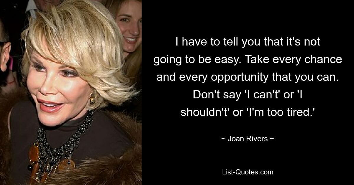 I have to tell you that it's not going to be easy. Take every chance and every opportunity that you can. Don't say 'I can't' or 'I shouldn't' or 'I'm too tired.' — © Joan Rivers