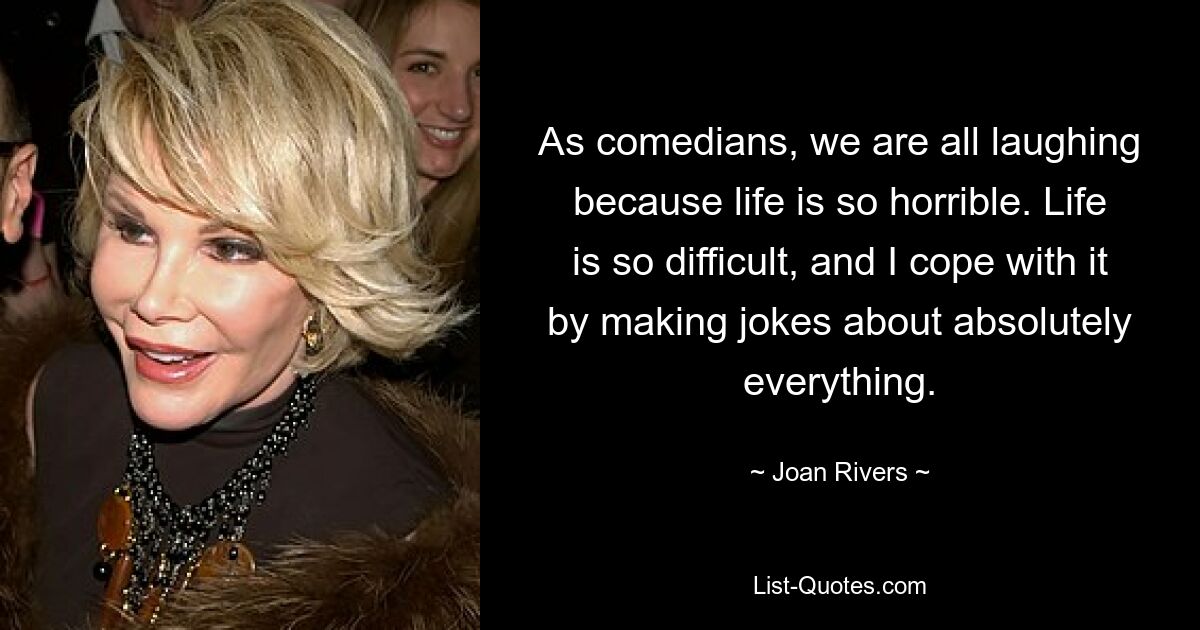 As comedians, we are all laughing because life is so horrible. Life is so difficult, and I cope with it by making jokes about absolutely everything. — © Joan Rivers