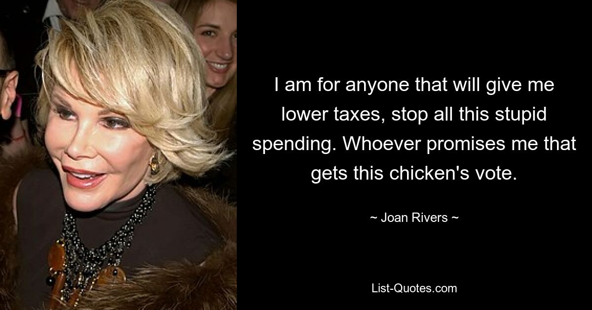 I am for anyone that will give me lower taxes, stop all this stupid spending. Whoever promises me that gets this chicken's vote. — © Joan Rivers