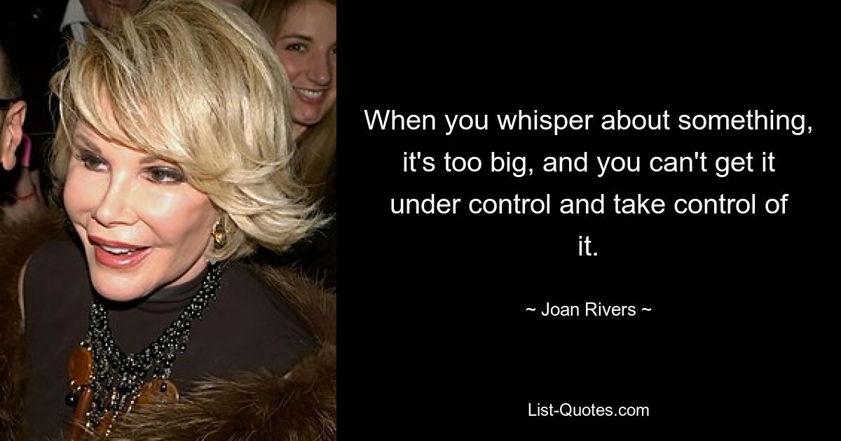 When you whisper about something, it's too big, and you can't get it under control and take control of it. — © Joan Rivers