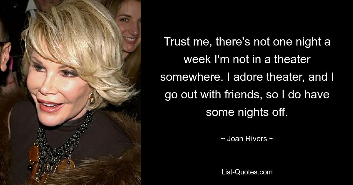 Trust me, there's not one night a week I'm not in a theater somewhere. I adore theater, and I go out with friends, so I do have some nights off. — © Joan Rivers