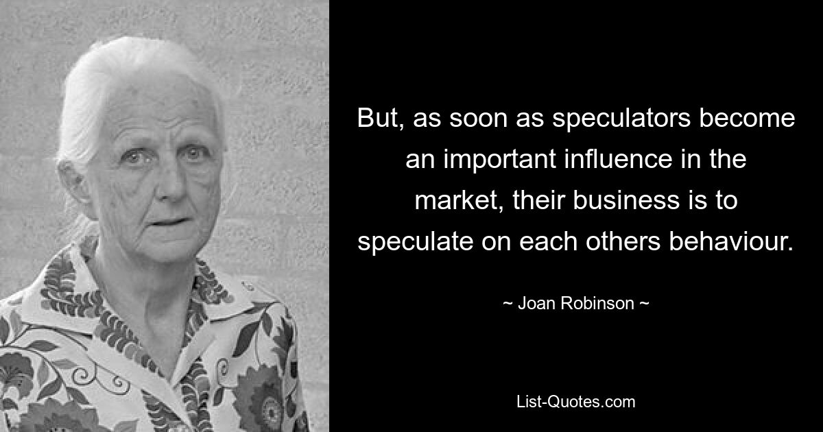 But, as soon as speculators become an important influence in the market, their business is to speculate on each others behaviour. — © Joan Robinson