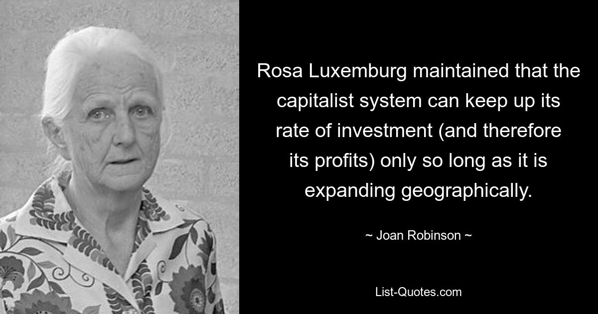 Rosa Luxemburg maintained that the capitalist system can keep up its rate of investment (and therefore its profits) only so long as it is expanding geographically. — © Joan Robinson