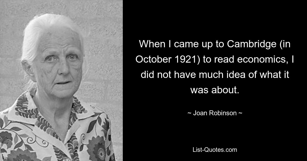 When I came up to Cambridge (in October 1921) to read economics, I did not have much idea of what it was about. — © Joan Robinson