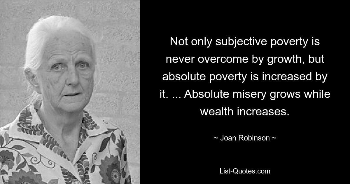 Not only subjective poverty is never overcome by growth, but absolute poverty is increased by it. ... Absolute misery grows while wealth increases. — © Joan Robinson