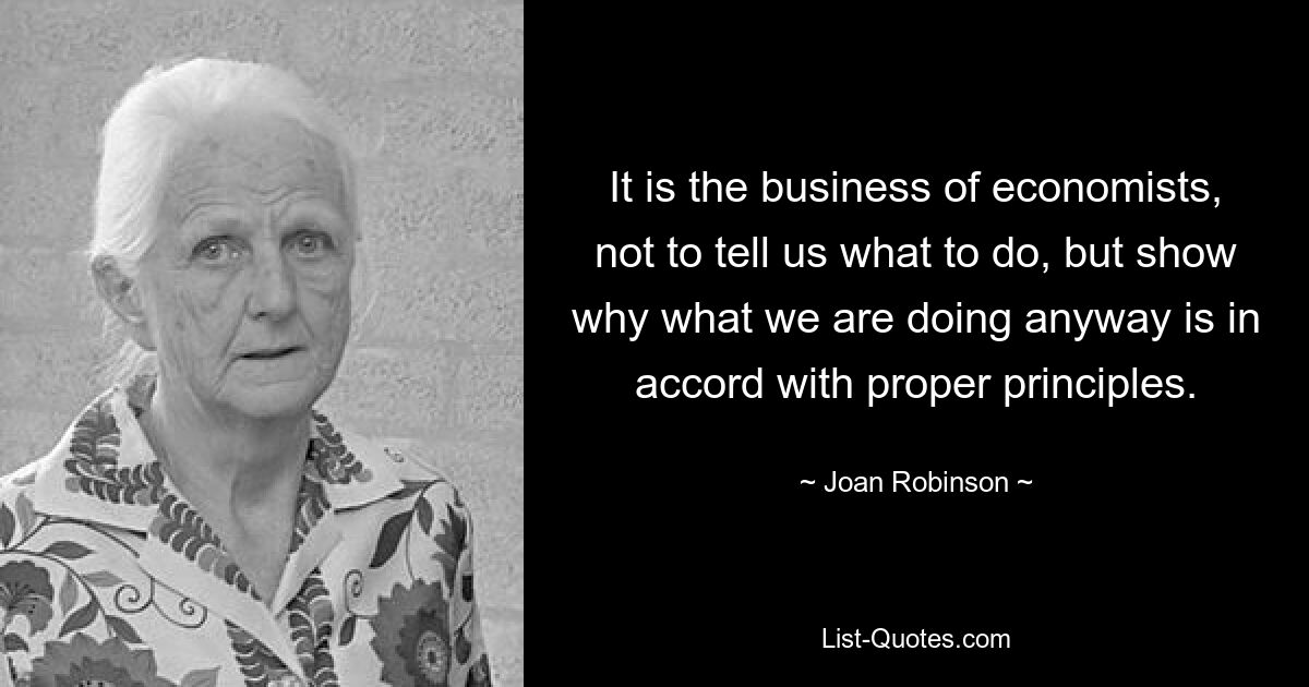 It is the business of economists, not to tell us what to do, but show why what we are doing anyway is in accord with proper principles. — © Joan Robinson