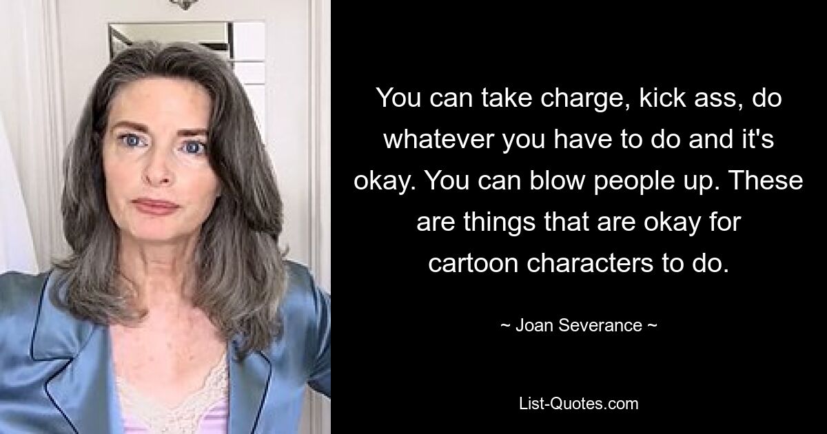 You can take charge, kick ass, do whatever you have to do and it's okay. You can blow people up. These are things that are okay for cartoon characters to do. — © Joan Severance