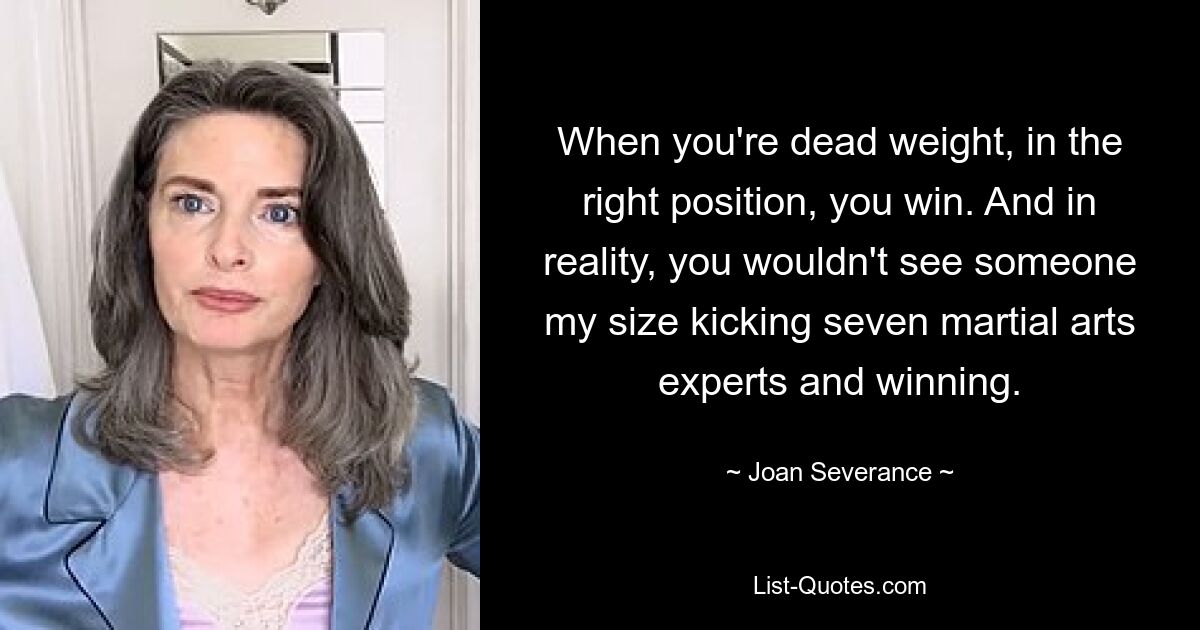 When you're dead weight, in the right position, you win. And in reality, you wouldn't see someone my size kicking seven martial arts experts and winning. — © Joan Severance