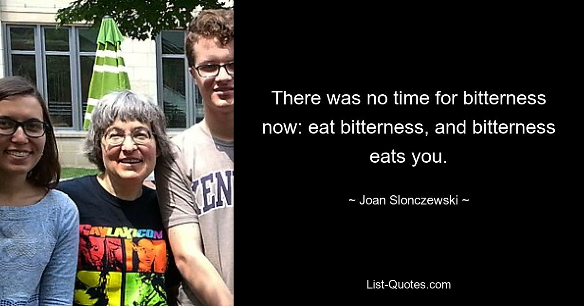 There was no time for bitterness now: eat bitterness, and bitterness eats you. — © Joan Slonczewski