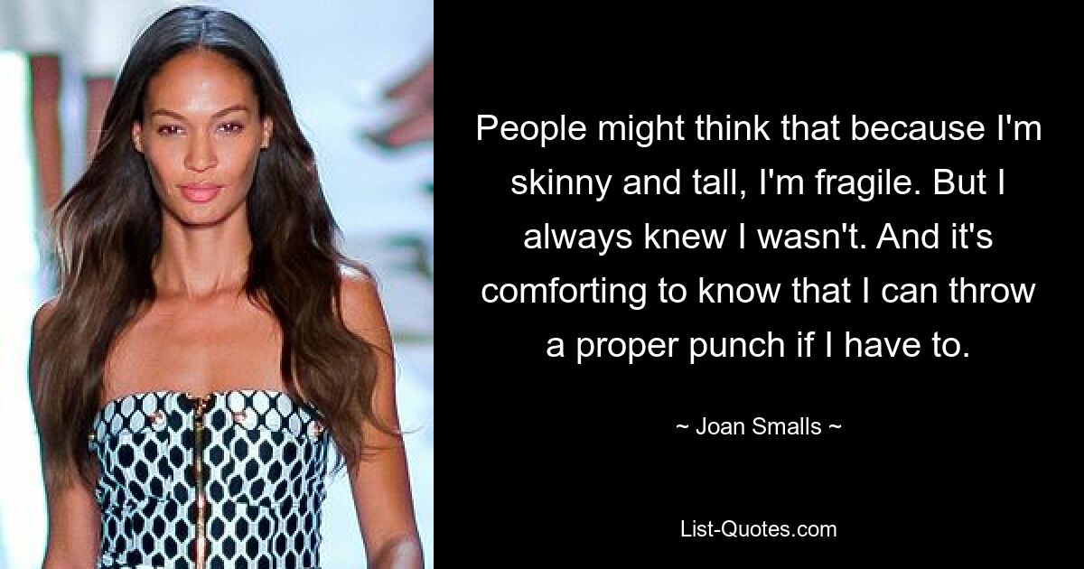 People might think that because I'm skinny and tall, I'm fragile. But I always knew I wasn't. And it's comforting to know that I can throw a proper punch if I have to. — © Joan Smalls