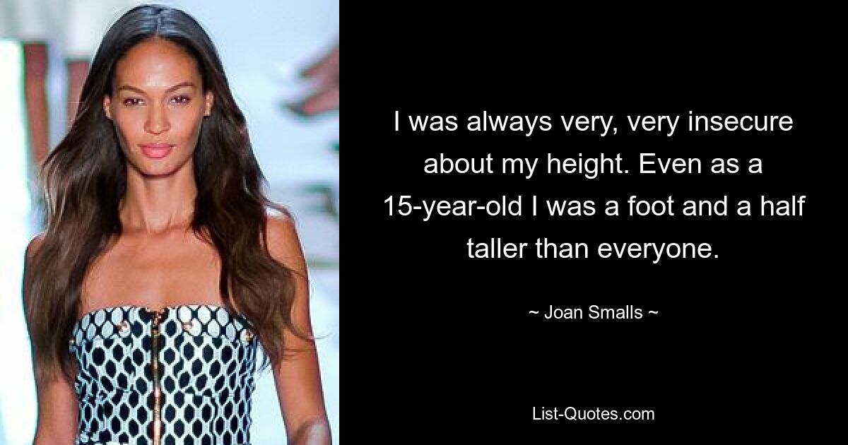 I was always very, very insecure about my height. Even as a 15-year-old I was a foot and a half taller than everyone. — © Joan Smalls