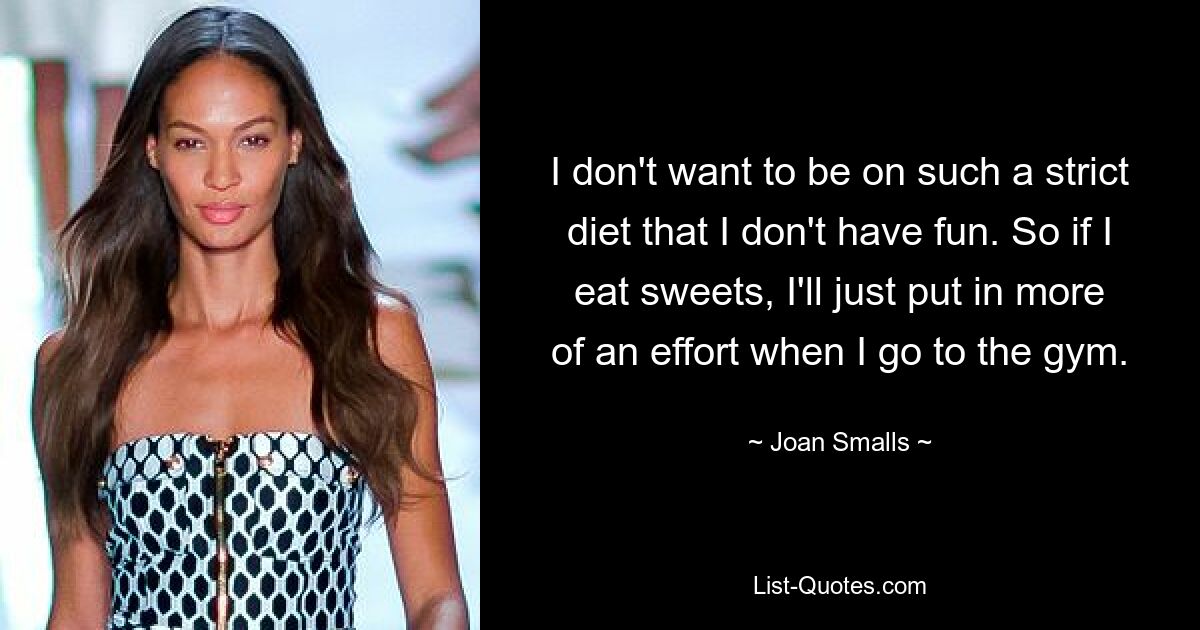 I don't want to be on such a strict diet that I don't have fun. So if I eat sweets, I'll just put in more of an effort when I go to the gym. — © Joan Smalls